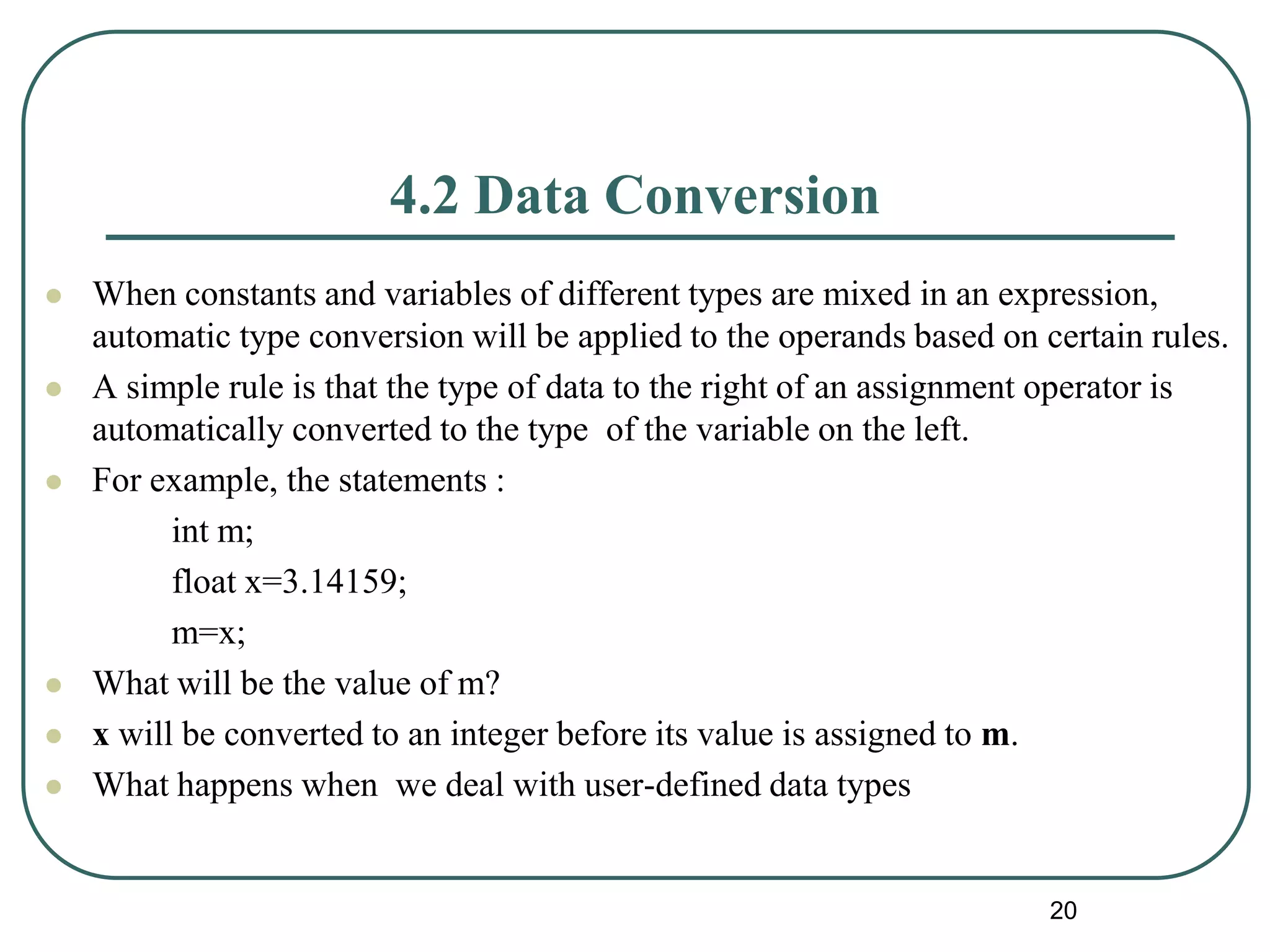 4.2 Data Conversion
 When constants and variables of different types are mixed in an expression,
automatic type conversion will be applied to the operands based on certain rules.
 A simple rule is that the type of data to the right of an assignment operator is
automatically converted to the type of the variable on the left.
 For example, the statements :
int m;
float x=3.14159;
m=x;
 What will be the value of m?
 x will be converted to an integer before its value is assigned to m.
 What happens when we deal with user-defined data types
20
 