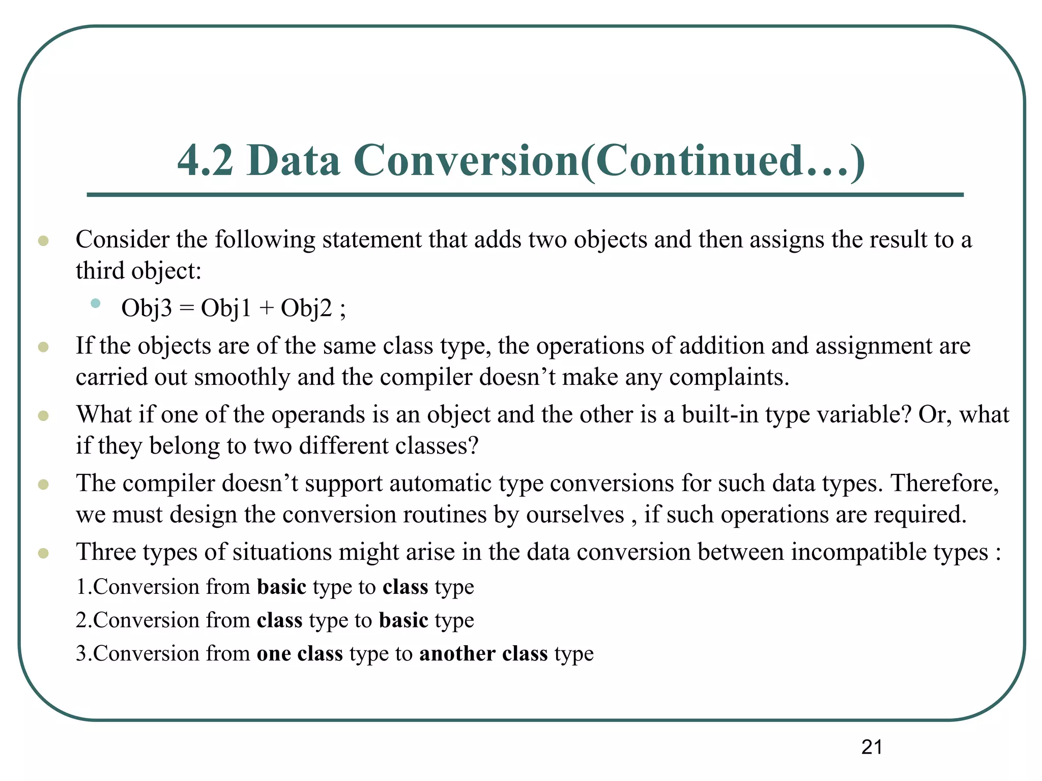 4.2 Data Conversion(Continued…)
 Consider the following statement that adds two objects and then assigns the result to a
third object:
• Obj3 = Obj1 + Obj2 ;
 If the objects are of the same class type, the operations of addition and assignment are
carried out smoothly and the compiler doesn’t make any complaints.
 What if one of the operands is an object and the other is a built-in type variable? Or, what
if they belong to two different classes?
 The compiler doesn’t support automatic type conversions for such data types. Therefore,
we must design the conversion routines by ourselves , if such operations are required.
 Three types of situations might arise in the data conversion between incompatible types :
1.Conversion from basic type to class type
2.Conversion from class type to basic type
3.Conversion from one class type to another class type
21
 