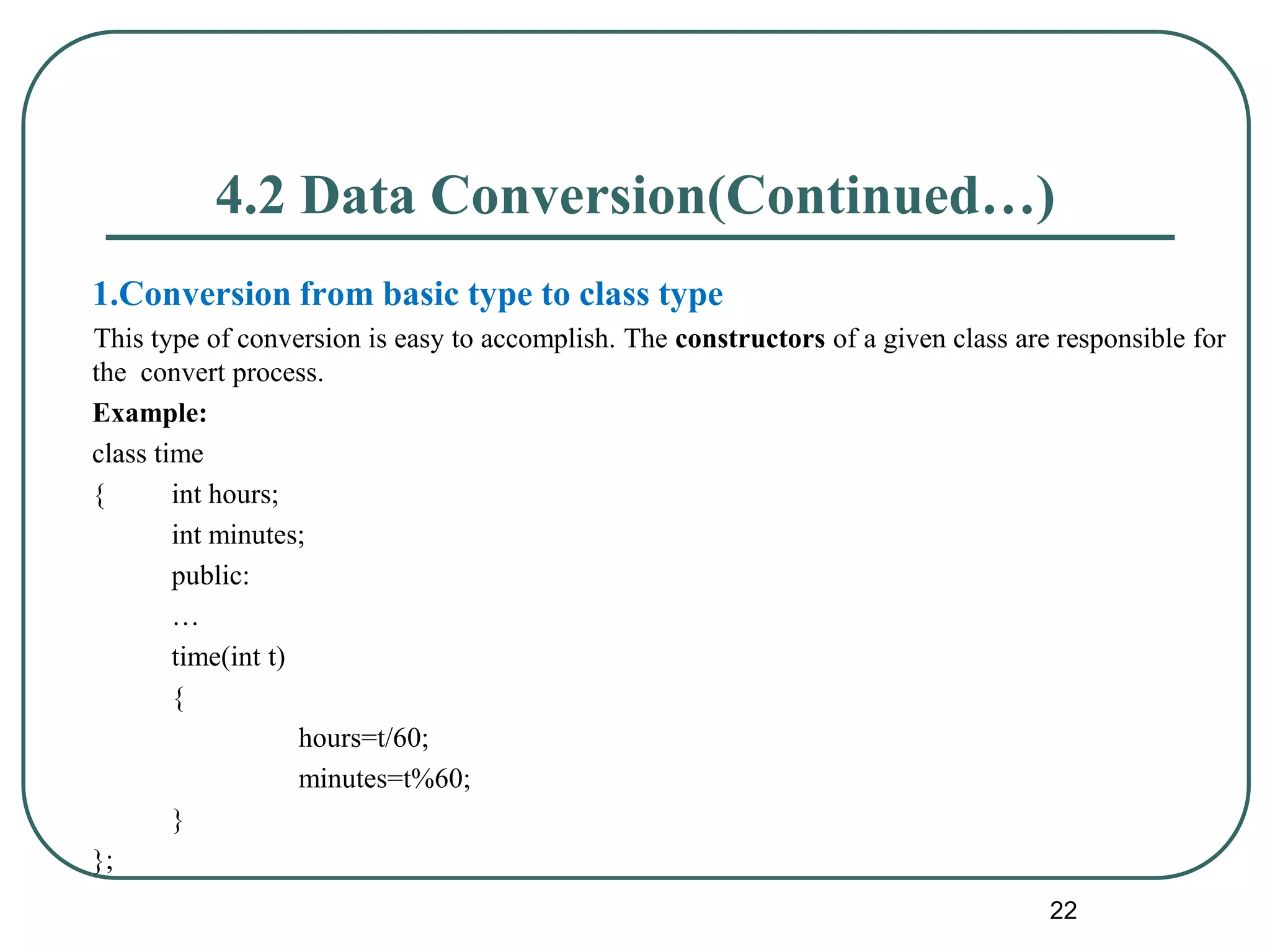 4.2 Data Conversion(Continued…)
1.Conversion from basic type to class type
This type of conversion is easy to accomplish. The constructors of a given class are responsible for
the convert process.
Example:
class time
{ int hours;
int minutes;
public:
…
time(int t)
{
hours=t/60;
minutes=t%60;
}
};
22
 
