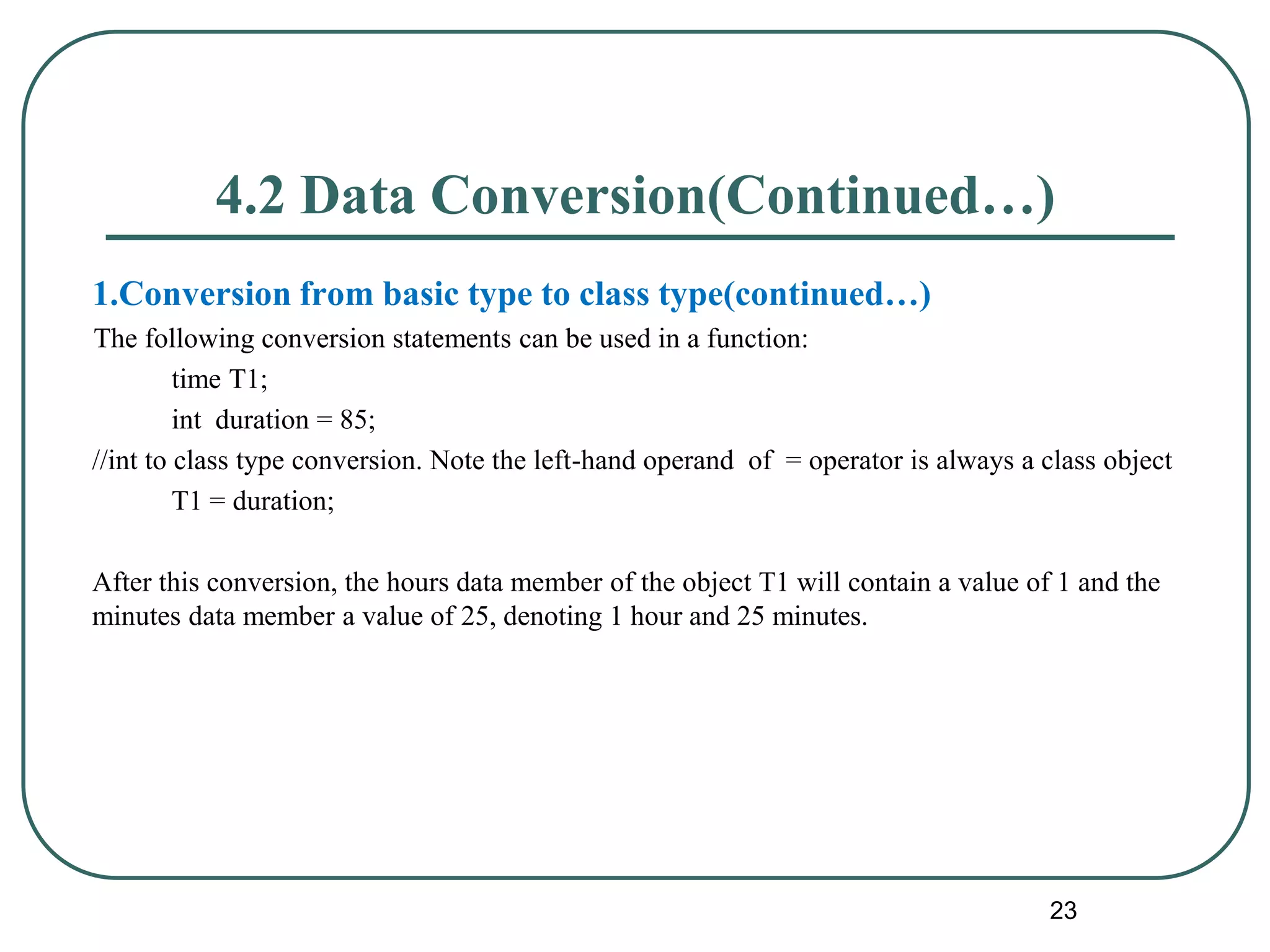 4.2 Data Conversion(Continued…)
1.Conversion from basic type to class type(continued…)
The following conversion statements can be used in a function:
time T1;
int duration = 85;
//int to class type conversion. Note the left-hand operand of = operator is always a class object
T1 = duration;
After this conversion, the hours data member of the object T1 will contain a value of 1 and the
minutes data member a value of 25, denoting 1 hour and 25 minutes.
23
 