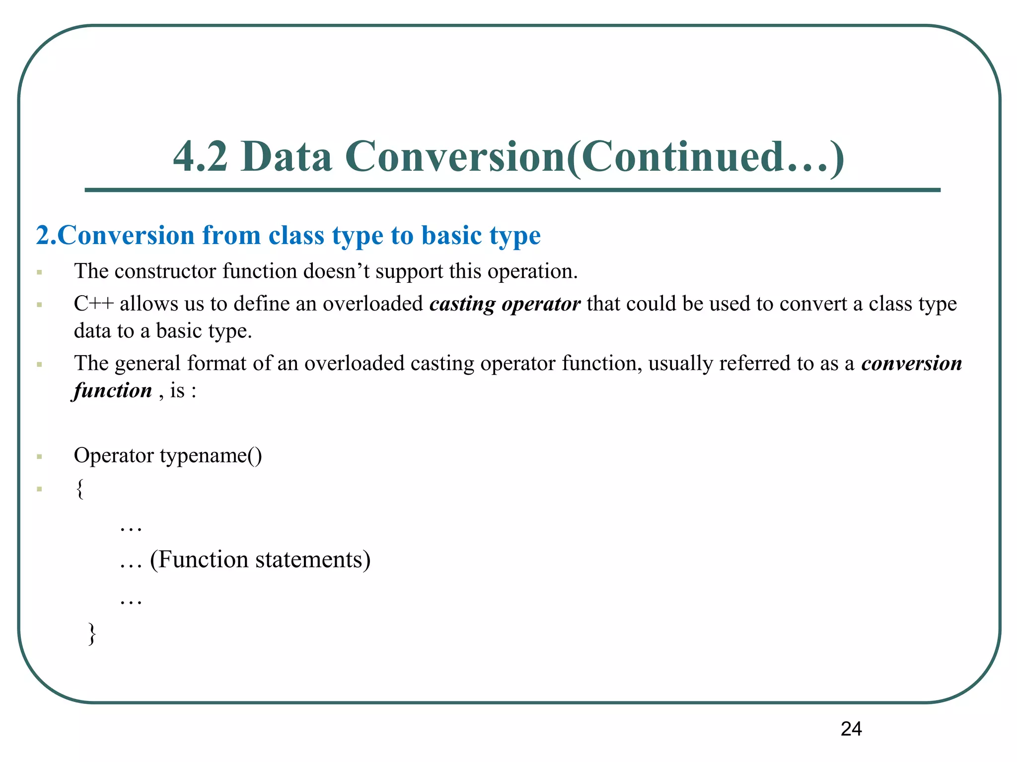 4.2 Data Conversion(Continued…)
2.Conversion from class type to basic type
 The constructor function doesn’t support this operation.
 C++ allows us to define an overloaded casting operator that could be used to convert a class type
data to a basic type.
 The general format of an overloaded casting operator function, usually referred to as a conversion
function , is :
 Operator typename()
 {
…
… (Function statements)
…
}
24
 