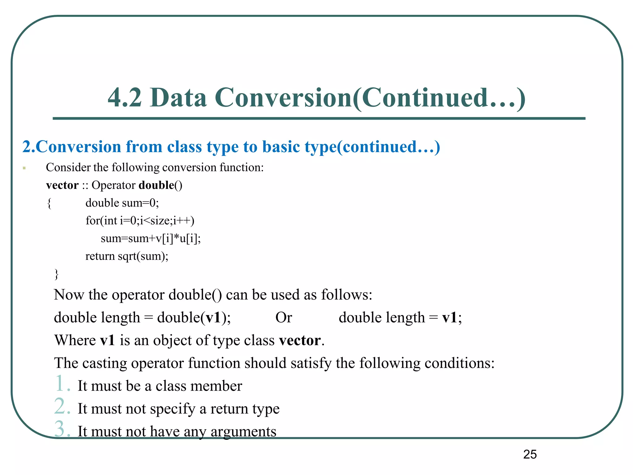 4.2 Data Conversion(Continued…)
2.Conversion from class type to basic type(continued…)
 Consider the following conversion function:
vector :: Operator double()
{ double sum=0;
for(int i=0;i<size;i++)
sum=sum+v[i]*u[i];
return sqrt(sum);
}
Now the operator double() can be used as follows:
double length = double(v1); Or double length = v1;
Where v1 is an object of type class vector.
The casting operator function should satisfy the following conditions:
1. It must be a class member
2. It must not specify a return type
3. It must not have any arguments
25
 