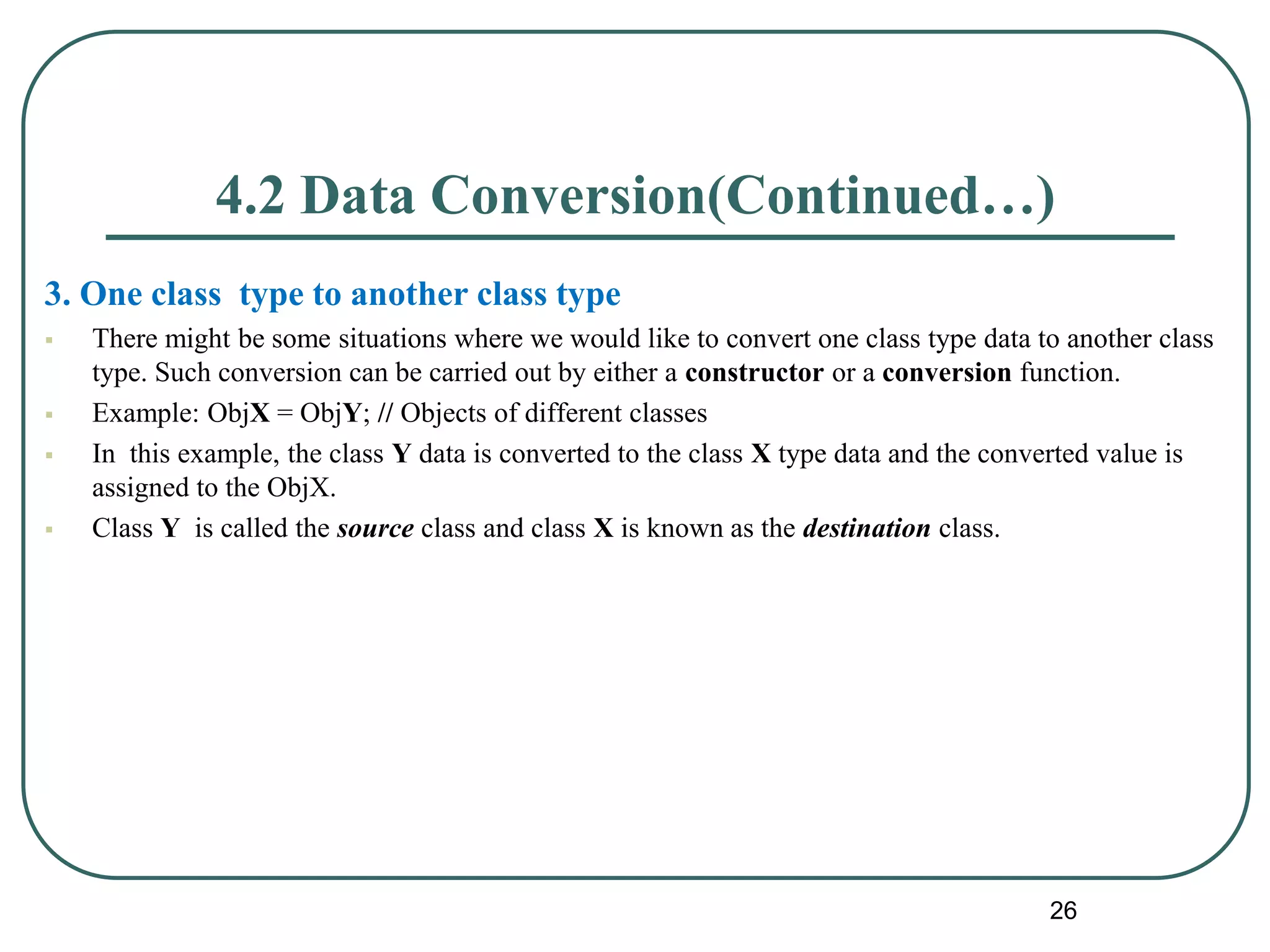 4.2 Data Conversion(Continued…)
3. One class type to another class type
 There might be some situations where we would like to convert one class type data to another class
type. Such conversion can be carried out by either a constructor or a conversion function.
 Example: ObjX = ObjY; // Objects of different classes
 In this example, the class Y data is converted to the class X type data and the converted value is
assigned to the ObjX.
 Class Y is called the source class and class X is known as the destination class.
26
 