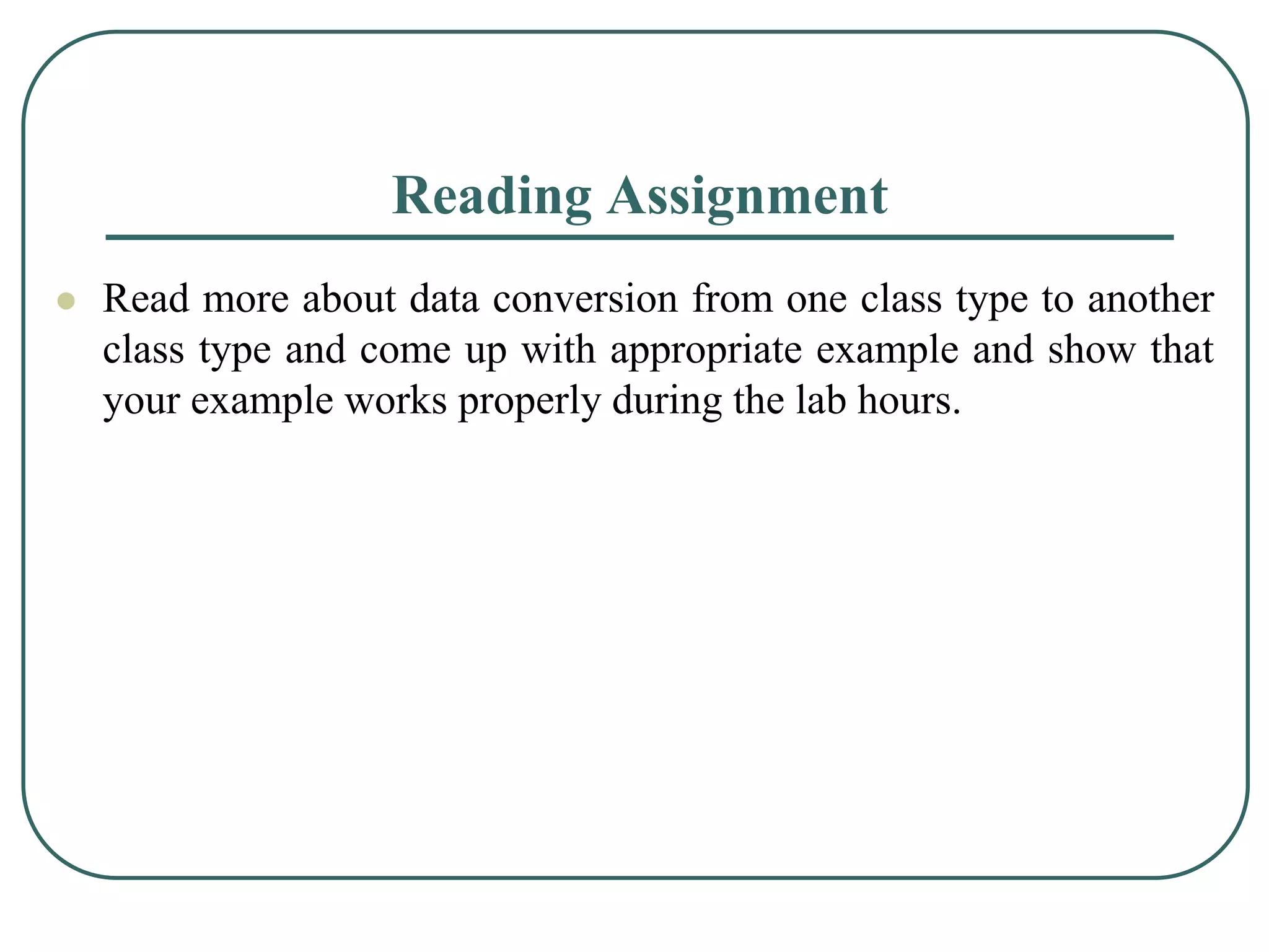 Reading Assignment
 Read more about data conversion from one class type to another
class type and come up with appropriate example and show that
your example works properly during the lab hours.
 