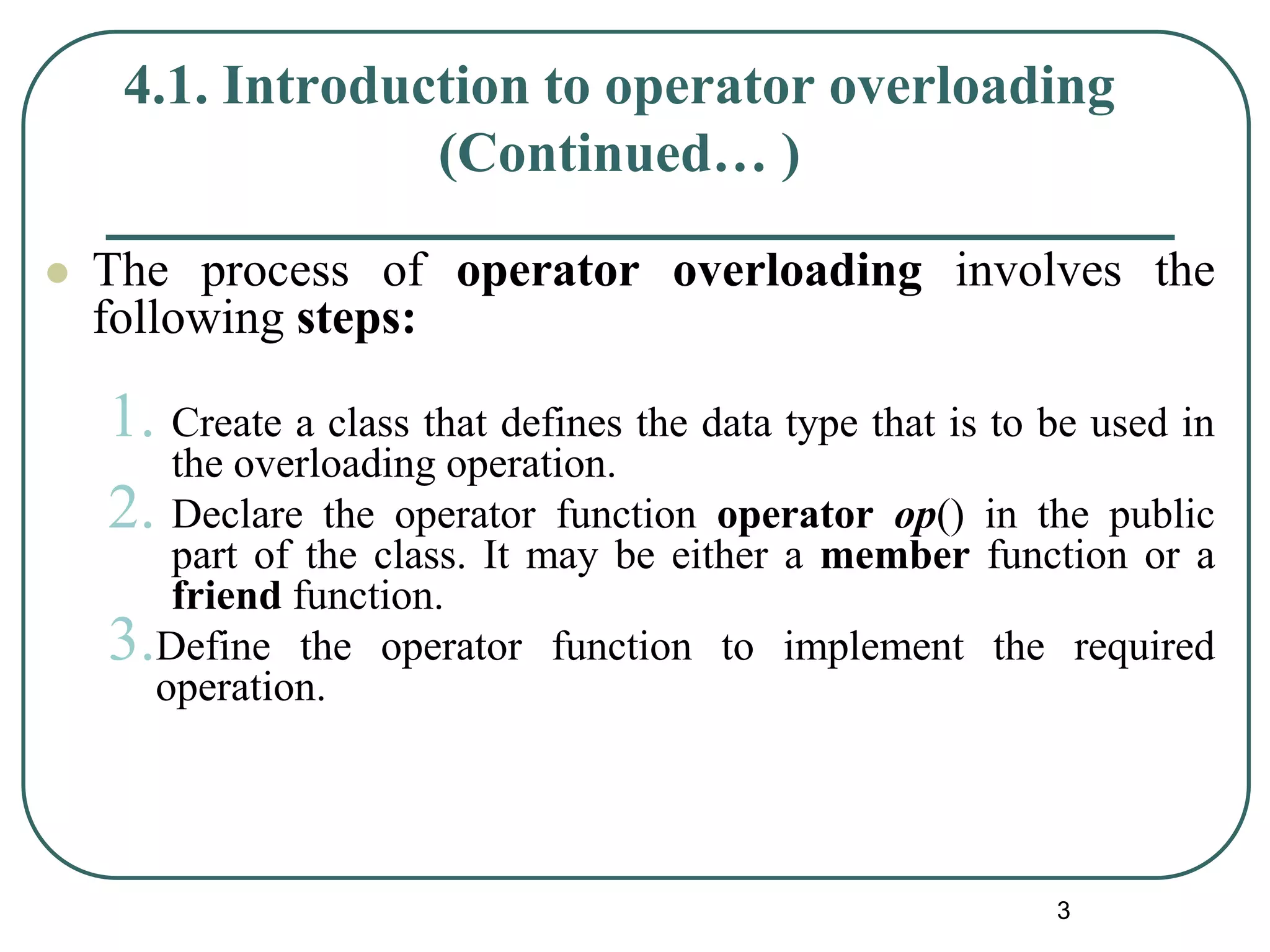 4.1. Introduction to operator overloading
(Continued… )
 The process of operator overloading involves the
following steps:
1. Create a class that defines the data type that is to be used in
the overloading operation.
2. Declare the operator function operator op() in the public
part of the class. It may be either a member function or a
friend function.
3.Define the operator function to implement the required
operation.
3
 