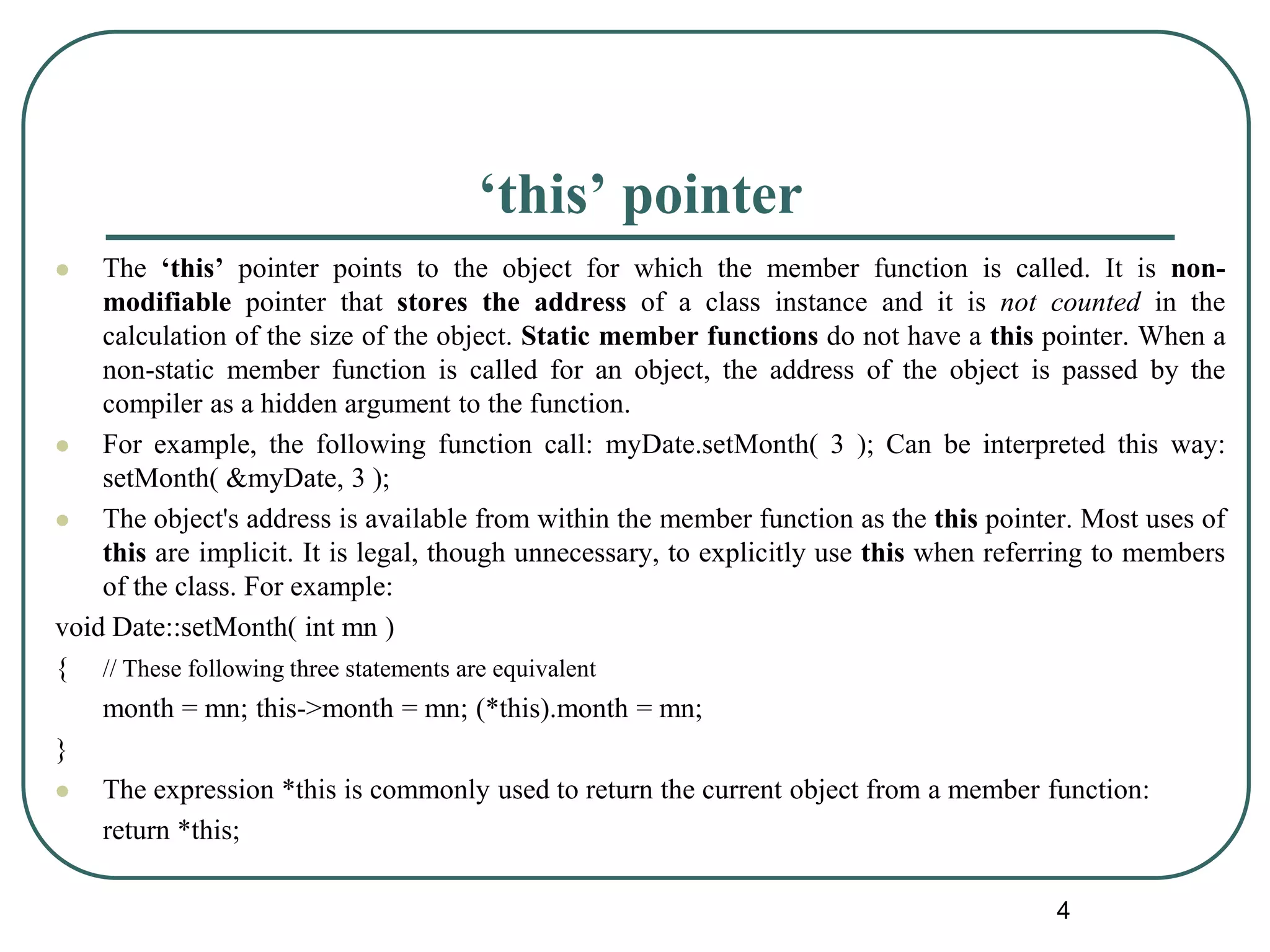 ‘this’ pointer
 The ‘this’ pointer points to the object for which the member function is called. It is non-
modifiable pointer that stores the address of a class instance and it is not counted in the
calculation of the size of the object. Static member functions do not have a this pointer. When a
non-static member function is called for an object, the address of the object is passed by the
compiler as a hidden argument to the function.
 For example, the following function call: myDate.setMonth( 3 ); Can be interpreted this way:
setMonth( &myDate, 3 );
 The object's address is available from within the member function as the this pointer. Most uses of
this are implicit. It is legal, though unnecessary, to explicitly use this when referring to members
of the class. For example:
void Date::setMonth( int mn )
{ // These following three statements are equivalent
month = mn; this->month = mn; (*this).month = mn;
}
 The expression *this is commonly used to return the current object from a member function:
return *this;
4
 