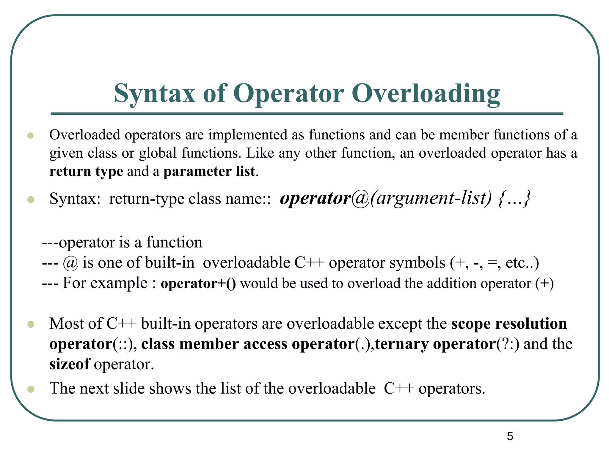 Syntax of Operator Overloading
 Overloaded operators are implemented as functions and can be member functions of a
given class or global functions. Like any other function, an overloaded operator has a
return type and a parameter list.
 Syntax: return-type class name:: operator@(argument-list) {…}
 Most of C++ built-in operators are overloadable except the scope resolution
operator(::), class member access operator(.),ternary operator(?:) and the
sizeof operator.
 The next slide shows the list of the overloadable C++ operators.
---operator is a function
--- @ is one of built-in overloadable C++ operator symbols (+, -, =, etc..)
--- For example : operator+() would be used to overload the addition operator (+)
5
 