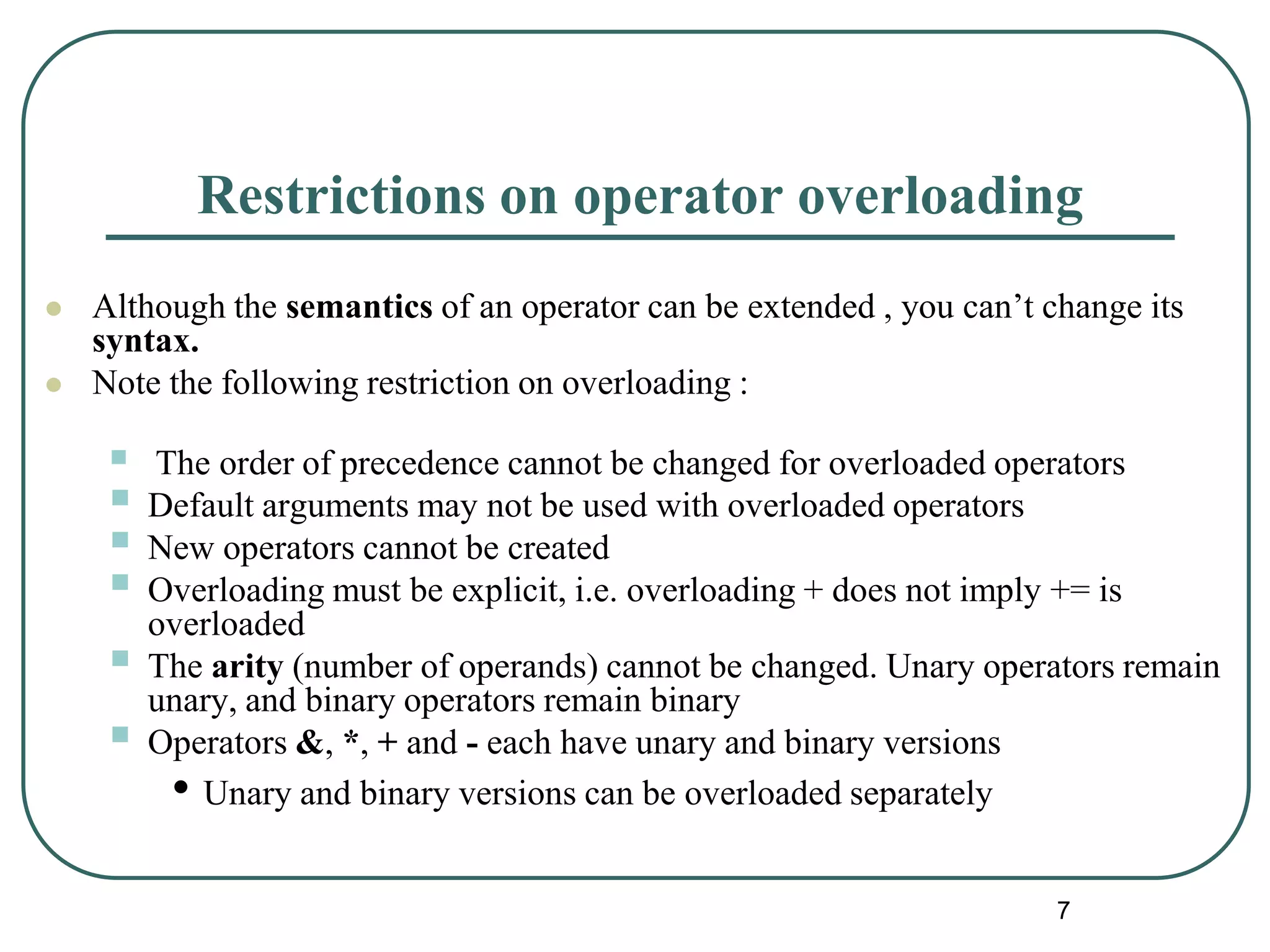 Restrictions on operator overloading
 Although the semantics of an operator can be extended , you can’t change its
syntax.
 Note the following restriction on overloading :
 The order of precedence cannot be changed for overloaded operators
 Default arguments may not be used with overloaded operators
 New operators cannot be created
 Overloading must be explicit, i.e. overloading + does not imply += is
overloaded
 The arity (number of operands) cannot be changed. Unary operators remain
unary, and binary operators remain binary
 Operators &, *, + and - each have unary and binary versions
• Unary and binary versions can be overloaded separately
7
 