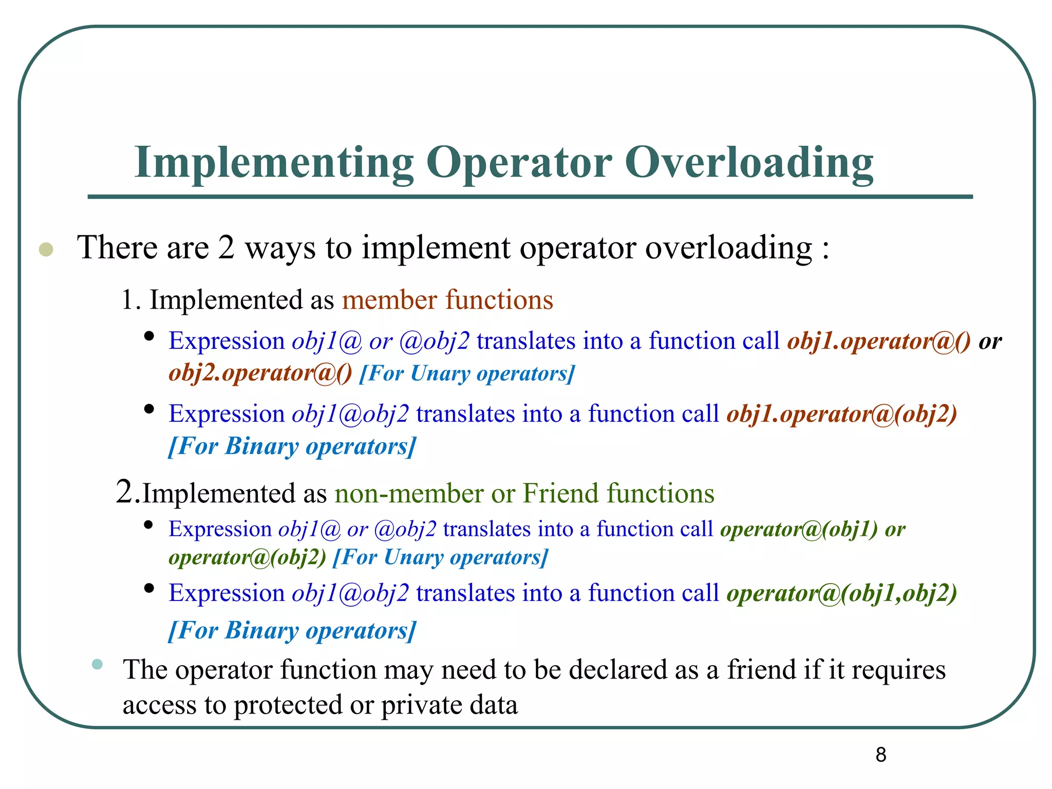 Implementing Operator Overloading
 There are 2 ways to implement operator overloading :
1. Implemented as member functions
• Expression obj1@ or @obj2 translates into a function call obj1.operator@() or
obj2.operator@() [For Unary operators]
• Expression obj1@obj2 translates into a function call obj1.operator@(obj2)
[For Binary operators]
2.Implemented as non-member or Friend functions
• Expression obj1@ or @obj2 translates into a function call operator@(obj1) or
operator@(obj2) [For Unary operators]
• Expression obj1@obj2 translates into a function call operator@(obj1,obj2)
[For Binary operators]
• The operator function may need to be declared as a friend if it requires
access to protected or private data
8
 