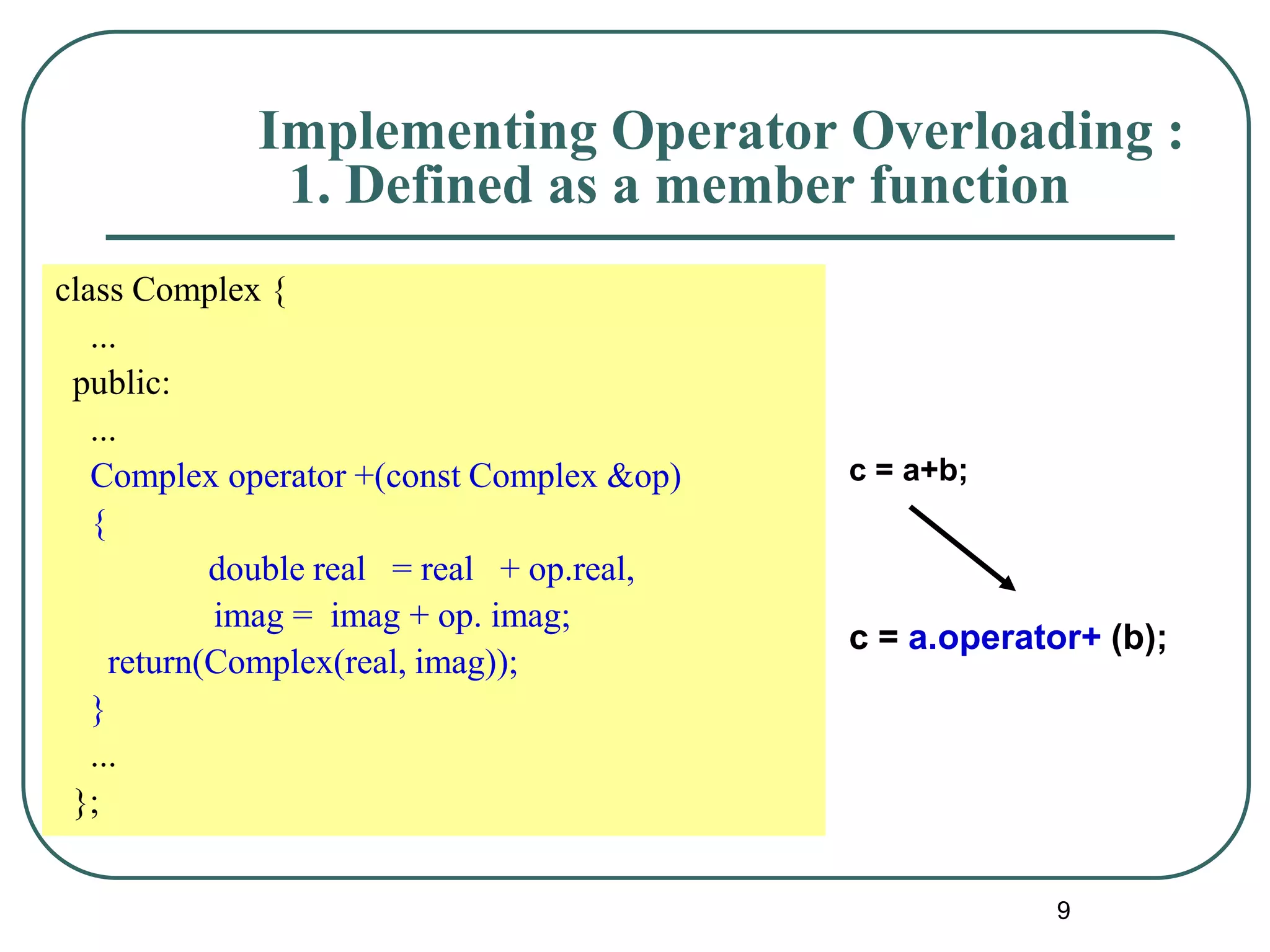 9
class Complex {
...
public:
...
Complex operator +(const Complex &op)
{
double real = real + op.real,
imag = imag + op. imag;
return(Complex(real, imag));
}
...
};
c = a+b;
c = a.operator+ (b);
Implementing Operator Overloading :
1. Defined as a member function
 
