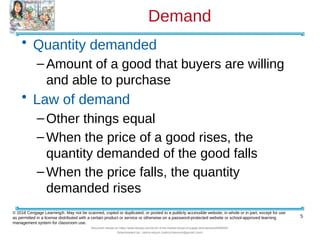 Demand
• Quantity demanded
–Amount of a good that buyers are willing
and able to purchase
• Law of demand
–Other things equal
–When the price of a good rises, the
quantity demanded of the good falls
–When the price falls, the quantity
demanded rises
5
© 2018 Cengage Learning®. May not be scanned, copied or duplicated, or posted to a publicly accessible website, in whole or in part, except for use
as permitted in a license distributed with a certain product or service or otherwise on a password-protected website or school-approved learning
management system for classroom use.
Document shared on https://www.docsity.com/en/ch-4-the-market-forces-of-supply-and-demand/5400454/
Downloaded by: zahra-anjum (zahra14anjum@gmail.com)
 