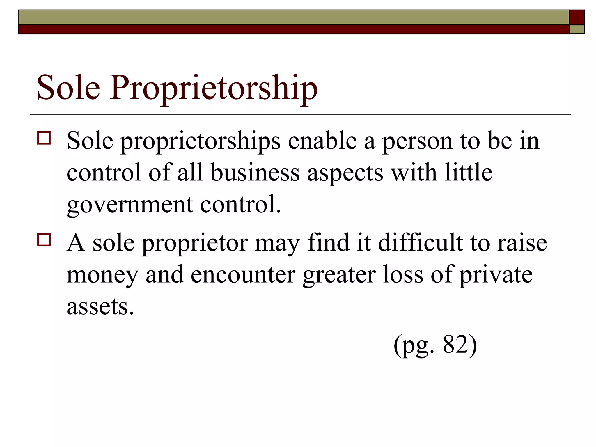 Sole Proprietorship Sole proprietorships enable a person to be in control of all business aspects with little government control. A sole proprietor may find it difficult to raise money and encounter greater loss of private assets. (pg. 82) 