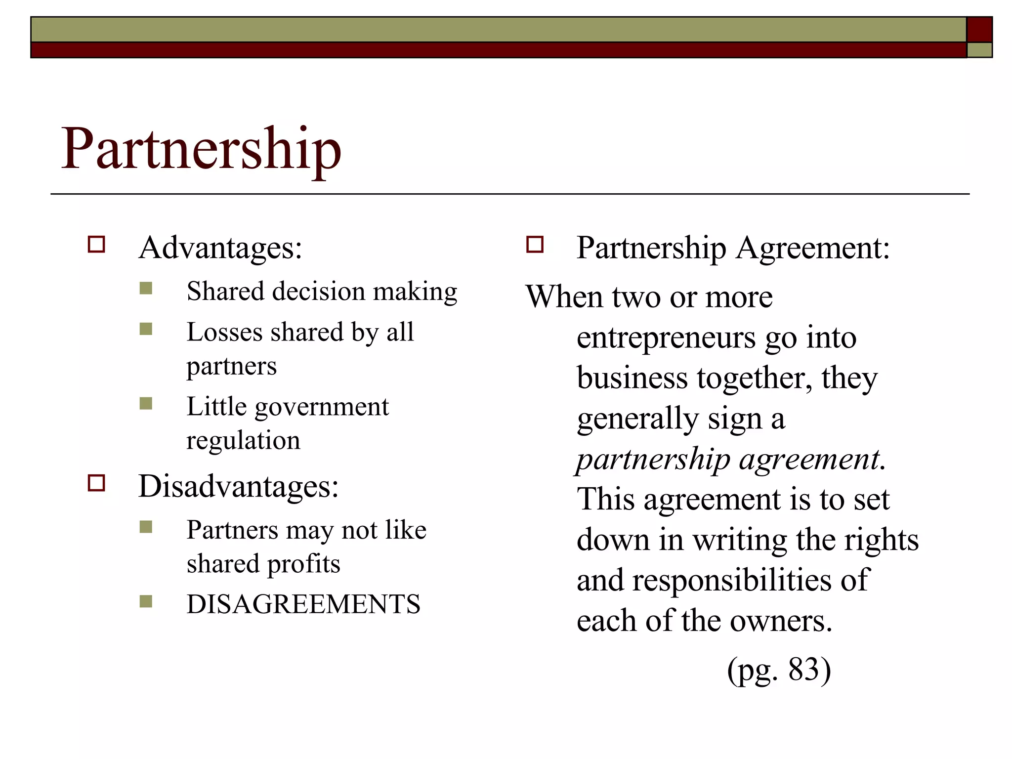 Partnership Advantages: Shared decision making Losses shared by all partners Little government regulation Disadvantages: Partners may not like shared profits DISAGREEMENTS  Partnership Agreement: When two or more entrepreneurs go into business together, they generally sign a  partnership agreement .  This agreement is to set down in writing the rights and responsibilities of each of the owners. (pg. 83) 
