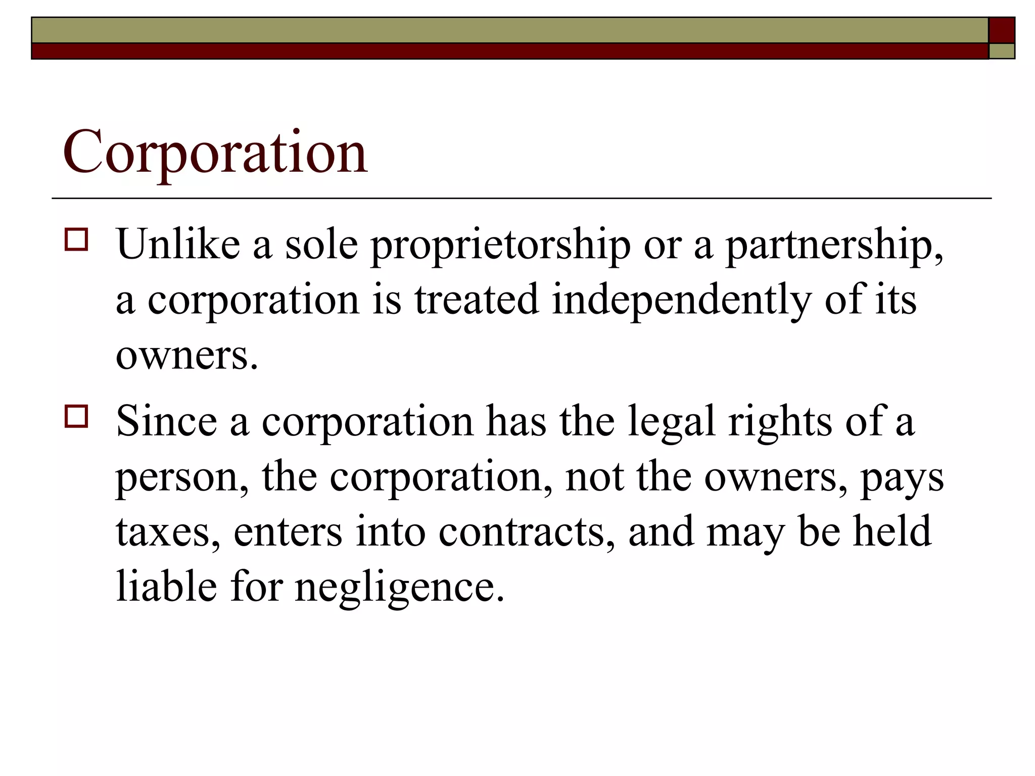 Corporation Unlike a sole proprietorship or a partnership, a corporation is treated independently of its owners.  Since a corporation has the legal rights of a person, the corporation, not the owners, pays taxes, enters into contracts, and may be held liable for negligence. 