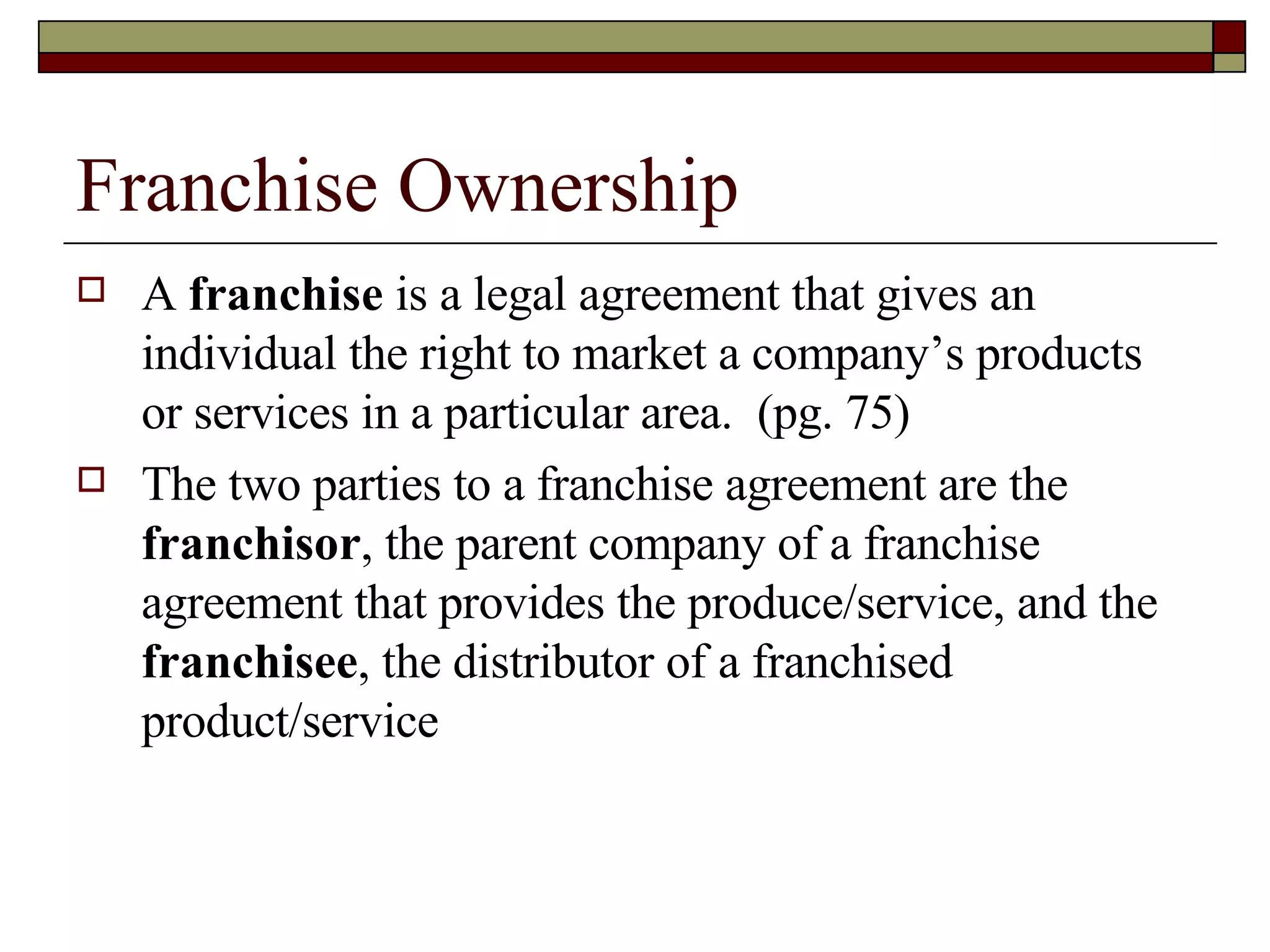 Franchise Ownership A  franchise  is a legal agreement that gives an individual the right to market a company’s products or services in a particular area.  (pg. 75) The two parties to a franchise agreement are the  franchisor , the parent company of a franchise agreement that provides the produce/service, and the  franchisee , the distributor of a franchised product/service 