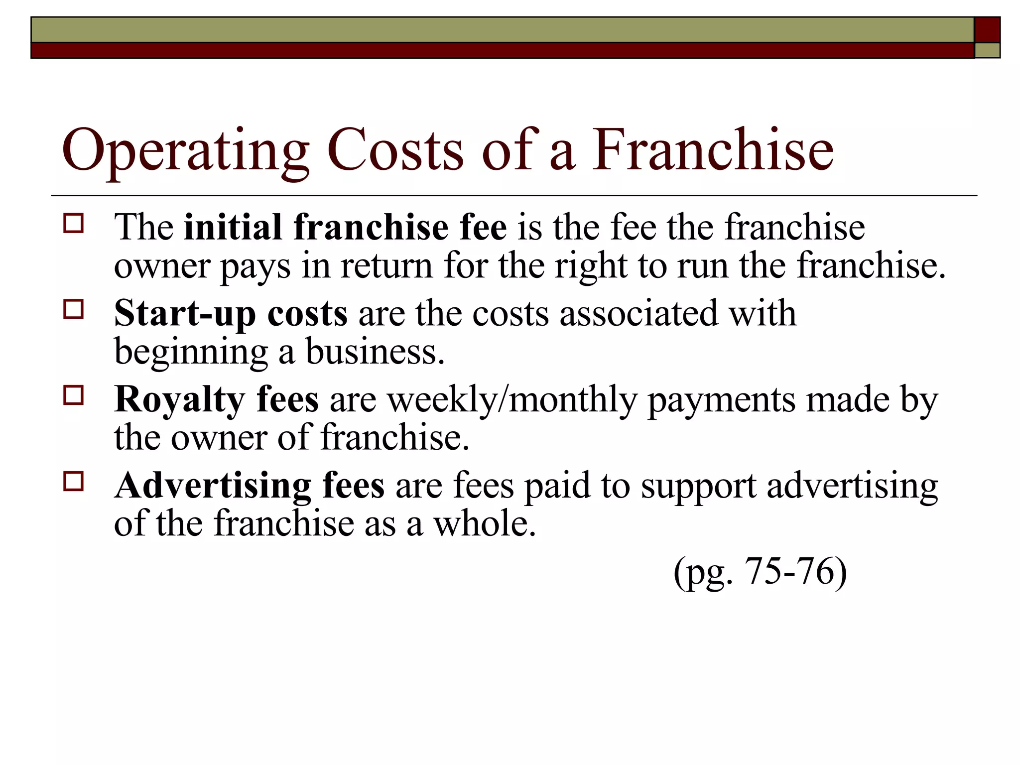 Operating Costs of a Franchise The  initial franchise fee  is the fee the franchise owner pays in return for the right to run the franchise. Start-up costs  are the costs associated with beginning a business. Royalty fees  are weekly/monthly payments made by the owner of franchise. Advertising fees  are fees paid to support advertising of the franchise as a whole. (pg. 75-76) 