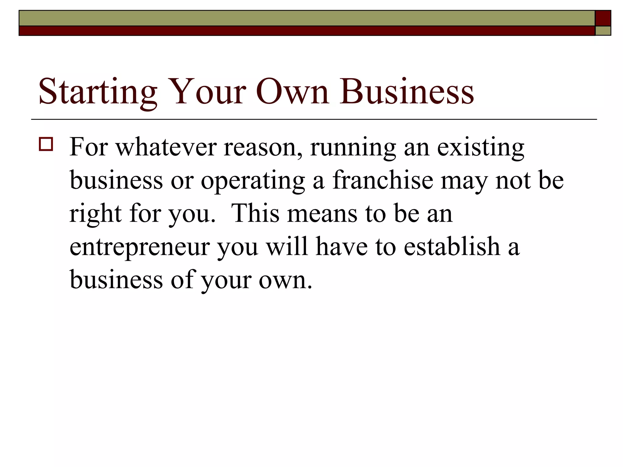 Starting Your Own Business For whatever reason, running an existing business or operating a franchise may not be right for you.  This means to be an entrepreneur you will have to establish a business of your own. 
