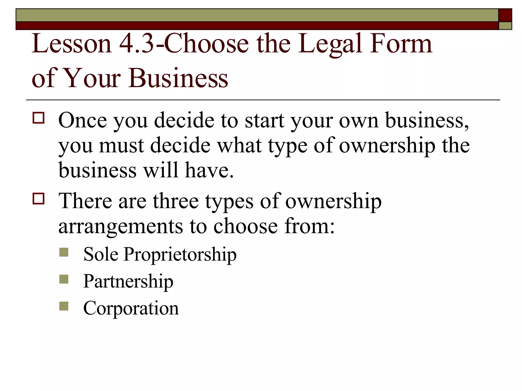 Lesson 4.3-Choose the Legal Form  of Your Business Once you decide to start your own business, you must decide what type of ownership the business will have. There are three types of ownership arrangements to choose from: Sole Proprietorship Partnership Corporation 
