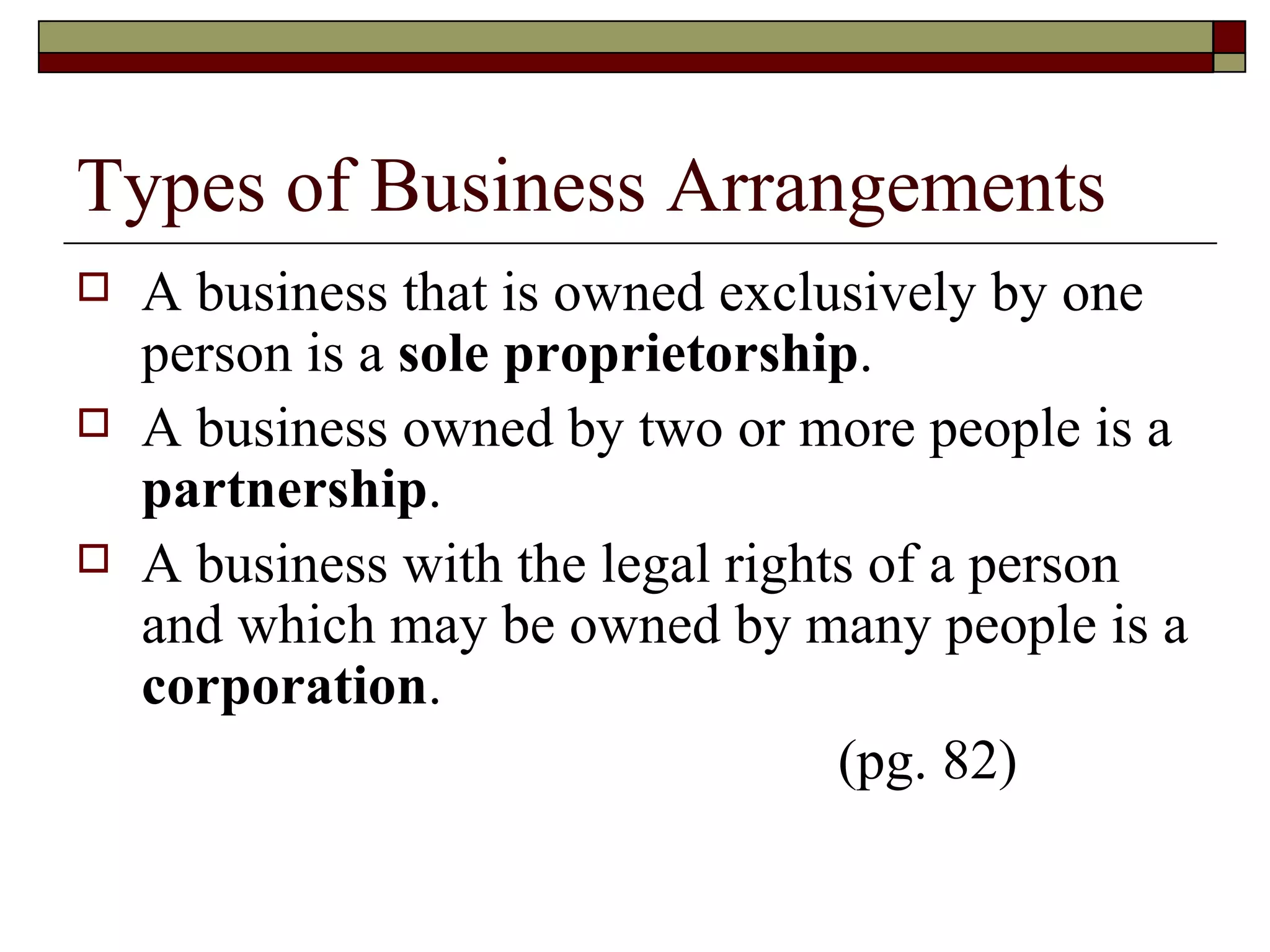 Types of Business Arrangements A business that is owned exclusively by one person is a  sole proprietorship . A business owned by two or more people is a  partnership . A business with the legal rights of a person and which may be owned by many people is a  corporation . (pg. 82) 