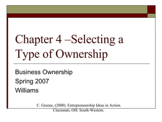 Chapter 4 –Selecting a Type of Ownership Business Ownership Spring 2007 Williams C. Greene, (2000). Entrepreneurship Ideas in Action. Cincinnati, OH: South-Western.  