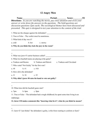 12 Angry Men

      Name_________________________ Period:________ Score:________/52
Directions: As you are watching the movie, pay close attention and circle your
answer or write down the answers to the questions. The bold questions are
discussion questions (2pts each). The sociological themes have been discussed and
presented. This quiz is designed to test your attention to the content of the trial.

1. What are the charges against the defendant? ________________________________________
2. True or False – The verdict must be unanimous.
3. What kind of day was it?
a. cold                 b. hot            c. snowy
4. Why do you think they lock the jury in the room?
_____________________________________________________________________________
_
5. What was juror #3 carrier business called? _________________________________________
6. What two baseball teams are playing at the game?
a. Yankees and Boston            b. Yankees and Detroit      c. Yankees and Cleveland
7. Who voted “Not Guilty” for the first vote?
a. #8          b. #1             c. #10
8. How old is the defendant?
a. 21          b. 18             c. 25
9. Why didn’t juror #8 raise his hand to vote not guilty?
_____________________________________________________________________________
_
10. What time did the baseball game start?
a. 7pm         b. 8pm            c. 9pm
11. True or False – The defendant had a rough childhood; he spent some time living in an
orphanage.
12. Juror #10 makes comments like “knowing what he is”, what do you think he means?
_____________________________________________________________________________
_
13. Juror #2 “just thinks” the defendant is guilty, is this from wanting to conform or facts?
 