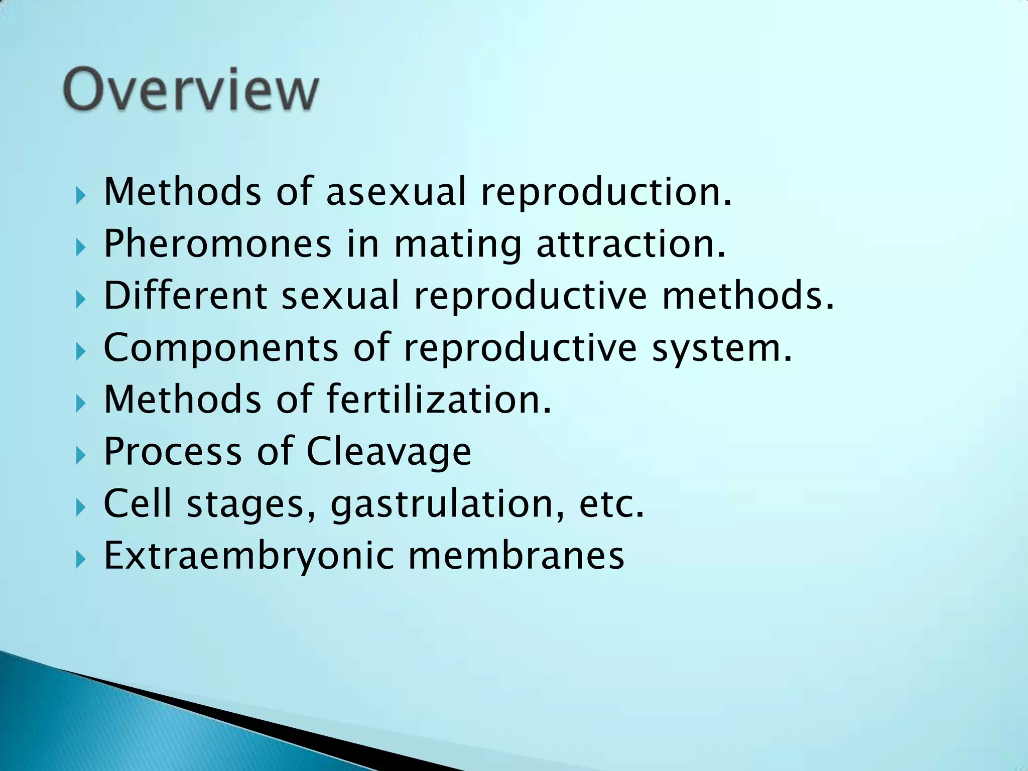 Methods of asexual reproduction.Pheromones in mating attraction.Different sexual reproductive methods.Components of reproductive system.Methods of fertilization.Process of CleavageCell stages, gastrulation, etc.Extraembryonic membranesOverview