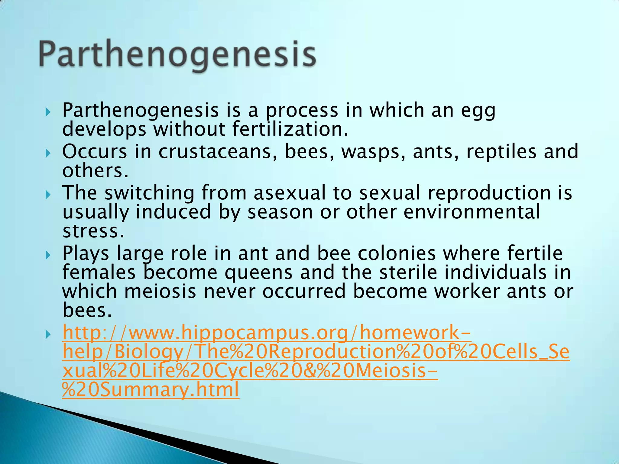 Parthenogenesis is a process in which an egg develops without fertilization.Occurs in crustaceans, bees, wasps, ants, reptiles and others.The switching from asexual to sexual reproduction is usually induced by season or other environmental stress.Plays large role in ant and bee colonies where fertile females become queens and the sterile individuals in which meiosis never occurred become worker ants or bees. http://www.hippocampus.org/homework-help/Biology/The%20Reproduction%20of%20Cells_Sexual%20Life%20Cycle%20&%20Meiosis-%20Summary.htmlParthenogenesis