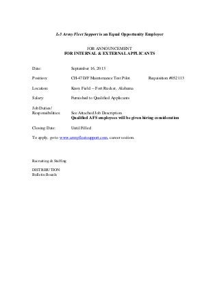 L-3 Army Fleet Support is an Equal Opportunity Employer
JOB ANNOUNCEMENT
FOR INTERNAL & EXTERNAL APPLICANTS
Date: September 16, 2013
Position: CH-47D/F Maintenance Test Pilot Requisition #052113
Location: Knox Field -- Fort Rucker, Alabama
Salary: Furnished to Qualified Applicants
Job Duties/
Responsibilities: See Attached Job Description
Qualified AFS employees will be given hiring consideration
Closing Date: Until Filled
To apply, go to www.armyfleetsupport.com, career section.
Recruiting & Staffing
DISTRIBUTION:
Bulletin Boards
 