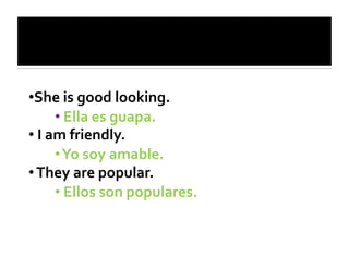 • She	
  is	
  good	
  looking.	
  
            • 	
  Ella	
  es	
  guapa.	
  
• 	
  I	
  am	
  friendly.	
  
            • 	
  Yo	
  soy	
  amable.	
  
• 	
  They	
  are	
  popular.	
  
            • 	
  Ellos	
  son	
  populares.	
  
 