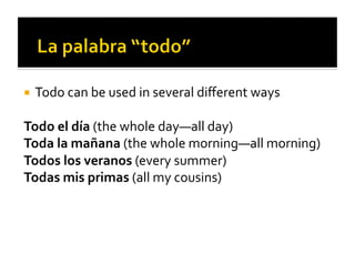  Todo	
  can	
  be	
  used	
  in	
  several	
  diﬀerent	
  ways	
  


Todo	
  el	
  día	
  (the	
  whole	
  day—all	
  day)	
  
Toda	
  la	
  mañana	
  (the	
  whole	
  morning—all	
  morning)	
  
Todos	
  los	
  veranos	
  (every	
  summer)	
  
Todas	
  mis	
  primas	
  (all	
  my	
  cousins)	
  
 