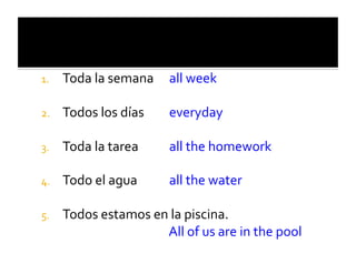 1.    Toda	
  la	
  semana	
  	
   	
  all	
  week	
  

2.    Todos	
  los	
  días             	
  everyday	
  

3.    Toda	
  la	
  tarea              	
  all	
  the	
  homework	
  

4.    Todo	
  el	
  agua               	
  all	
  the	
  water	
  

5.        Todos	
  estamos	
  en	
  la	
  piscina. 	
  	
  
      	
   	
      	
   	
      	
  All	
  of	
  us	
  are	
  in	
  the	
  pool	
  
 