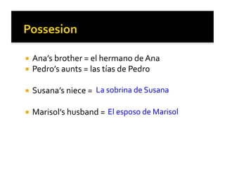   Ana’s	
  brother	
  =	
  el	
  hermano	
  de	
  Ana	
  
  Pedro’s	
  aunts	
  =	
  las	
  tías	
  de	
  Pedro	
  


  Susana’s	
  niece	
  =	
   La	
  sobrina	
  de	
  Susana	
  


  Marisol’s	
  husband	
  =	
   El	
  esposo	
  de	
  Marisol	
  
 