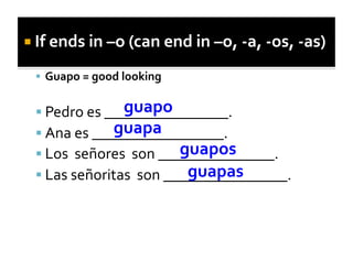   If	
  ends	
  in	
  –o	
  (can	
  end	
  in	
  –o,	
  -­‐a,	
  -­‐os,	
  -­‐as)	
  

     Guapo	
  =	
  good	
  looking	
  

                        guapo	
  
     Pedro	
  es	
  ________________.	
  
                      guapa	
  
     Ana	
  es	
  _________________.	
  	
  
                                          guapos	
  
     Los	
  	
  señores	
  	
  son	
  _______________.	
  	
  
                                           guapas	
  
     Las	
  señoritas	
  	
  son	
  ________________.	
  
 