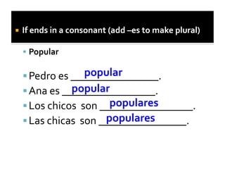   If	
  ends	
  in	
  a	
  consonant	
  (add	
  –es	
  to	
  make	
  plural)	
  

     Popular	
  

                           popular	
  
    Pedro	
  es	
  ________________.	
  
                    popular	
  
    Ana	
  es	
  _________________.	
  
                                   populares	
  
    Los	
  chicos	
  	
  son	
  _________________.	
  
                                  populares	
  
    Las	
  chicas	
  	
  son	
  ________________.	
  
 