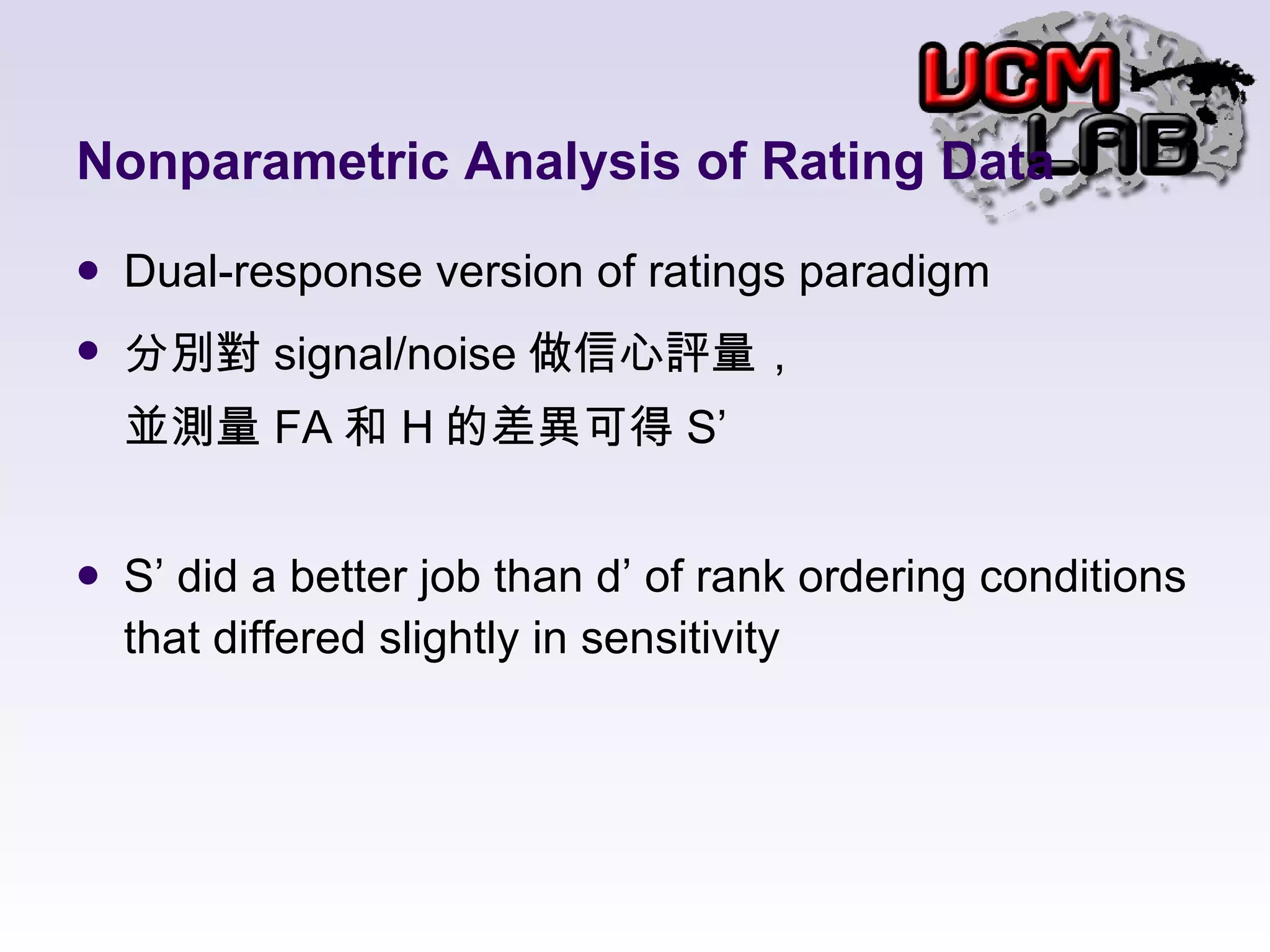 Nonparametric Analysis of Rating Data Dual-response version of ratings paradigm 分別對 signal/noise 做信心評量， 並測量 FA 和 H 的差異可得 S’ S’ did a better job than d’ of rank ordering conditions that differed slightly in sensitivity 