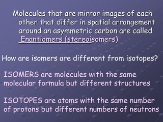 Molecules that are mirror images of each other that differ in spatial arrangement around an asymmetric carbon are called ________________Enantiomers (stereoisomers)How are isomers are different from isotopes?ISOMERS are molecules with the same molecular formula but different structuresISOTOPES are atoms with the same number of protons but different numbers of neutrons 