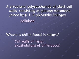 A structural polysaccharide of plant cell walls, consisting of glucose monomers joined by β-1, 4-glycosidic linkages. celluloseWhere is chitin found in nature?Cell walls of fungi; exoskeletons of arthropods
