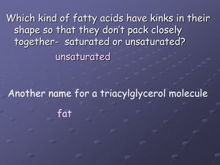 Which kind of fatty acids have kinks in their shape so that they don’t pack closely together-  saturated or unsaturated?unsaturatedAnother name for a triacylglycerol moleculefat