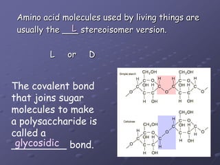Amino acid molecules used by living things areusually the ___ stereoisomer version.             L     or     DLThe covalent bondthat joins sugarmolecules to make a polysaccharide iscalled a_________ bond.glycosidic