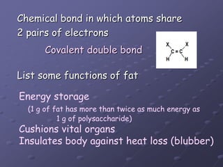 Chemical bond in which atoms share2 pairs of electronsList some functions of fatCovalent double bondEnergy storage (1 g of fat has more than twice as much energy as                  1 g of polysaccharide)Cushions vital organsInsulates body against heat loss (blubber)