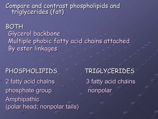 Compare and contrast phospholipids and triglycerides (fat)BOTHPHOSPHOLIPIDS		TRIGLYCERIDESGlycerol backboneMultiple phobic fatty acid chains attachedBy ester linkages 2 fatty acid chains 		 3 fatty acid chainsphosphate group			  nonpolarAmphipathic(polar head; nonpolar tails)