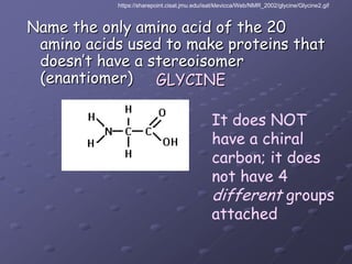 https://sharepoint.cisat.jmu.edu/isat/klevicca/Web/NMR_2002/glycine/Glycine2.gifName the only amino acid of the 20 amino acids used to make proteins that doesn’t have a stereoisomer (enantiomer)GLYCINEIt does NOThave a chiralcarbon; it doesnot have 4different groupsattached