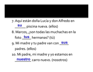 7.	
  Aquí	
  están	
  doña	
  Lucía	
  y	
  don	
  Alfredo	
  en	
  
       su
    ______	
  piscina	
  nueva.	
  (ellos)	
  
8.	
  Marcos,	
  ¿son	
  todas	
  las	
  muchachas	
  en	
  la	
  
             tus
   foto	
  _____	
  hermanas?	
  (tú)	
  
9.	
  Mi	
  madre	
  y	
  tu	
  padre	
  van	
  con	
  _sus
                                                        ____	
  
  padres.	
  (ellos)	
  
10.	
  Mi	
  padre,	
  mi	
  madre	
  y	
  yo	
  estamos	
  en	
  
     nuestro
  _________	
  carro	
  nuevo.	
  (nosotros)	
  
 