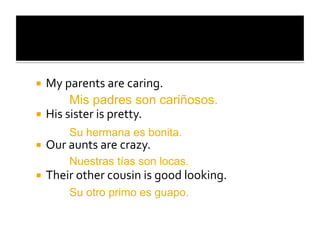   My	
  parents	
  are	
  caring.	
  
           Mis padres son cariñosos.
  His	
  sister	
  is	
  pretty.	
  
          Su hermana es bonita.
  Our	
  aunts	
  are	
  crazy.	
  
          Nuestras tías son locas.
  Their	
  other	
  cousin	
  is	
  good	
  looking.	
  
          Su otro primo es guapo.
 