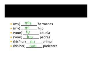 mis
  (my)	
  _________	
  hermanas	
  
             mi
  (my)	
  _________	
  hijo	
  
               tu
  (your)	
  _________	
  abuela	
  
                tus
  (your)	
  _________	
  padres	
  
                     su
  (his/her)	
  _________primo	
  
                     sus
  (his	
  her)	
  _________	
  parientes	
  
 
