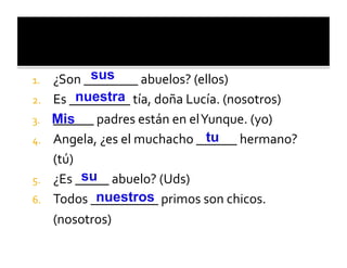 1.              sus
      ¿Son	
  ________	
  abuelos?	
  (ellos)	
  
2.    Es	
  _nuestra tía,	
  doña	
  Lucía.	
  (nosotros)	
  
              ________	
  
3.    ______	
  padres	
  están	
  en	
  el	
  Yunque.	
  (yo)	
  
      Mis
4.                                              tu
      Angela,	
  ¿es	
  el	
  muchacho	
  ______	
  hermano?	
  
      (tú)	
  
5.    ¿Es	
  _su abuelo?	
  (Uds)	
  
               ____	
  
6.    Todos	
  _nuestros primos	
  son	
  chicos.	
  
                 _________	
  
      (nosotros)	
  
 