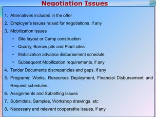 18
1. Alternatives included in the offer
2. Employer’s issues raised for negotiations, if any
3. Mobilization issues
• Site layout or Camp construction
• Quarry, Borrow pits and Plant sites
• Mobilization advance disbursement schedule
• Subsequent Mobilization requirements, if any
4. Tender Documents discrepancies and gaps, if any
5. Programs: Works, Resources Deployment, Financial Disbursement and
Request schedules
6. Assignments and Subletting Issues
7. Submittals, Samples, Workshop drawings, etc
8. Necessary and relevant cooperative issues, if any
 