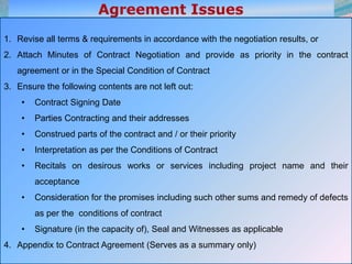 19
1. Revise all terms & requirements in accordance with the negotiation results, or
2. Attach Minutes of Contract Negotiation and provide as priority in the contract
agreement or in the Special Condition of Contract
3. Ensure the following contents are not left out:
• Contract Signing Date
• Parties Contracting and their addresses
• Construed parts of the contract and / or their priority
• Interpretation as per the Conditions of Contract
• Recitals on desirous works or services including project name and their
acceptance
• Consideration for the promises including such other sums and remedy of defects
as per the conditions of contract
• Signature (in the capacity of), Seal and Witnesses as applicable
4. Appendix to Contract Agreement (Serves as a summary only)
 