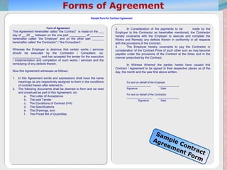 20
Sample Form for Contract Agreement
Form of Agreement
This Agreement hereinafter called “the Contract” is made on the ___
day of __ 20 __ between on the one part __________ of ________
hereinafter called “the Employer” and on the other part _______
hereinafter called ‘the Contractor” / “the Consultant”.
Whereas the Employer is desirous that certain works / services
should be executed by the Contractor / Consultant, viz.
_________________ and has accepted the tender for the execution
/ implementation and completion of such works / services and the
remedying of any defects therein.
Now this Agreement witnesses as follows:
1. In this Agreement words and expressions shall have the same
meanings as are respectively assigned to them in the conditions
of contract herein after referred to.
2. The following documents shall be deemed to form and be read
and construed as part of this Agreement, viz:
a. The Letter of Acceptance
b. The said Tender
c. The Conditions of Contract (I+II)
d. The Specifications
e. The Drawings, and
f. The Priced Bill of Quantities.
3. In Consideration of the payments to be made by the
Employer to the Contractor as hereinafter mentioned, the Contractor
hereby covenants with the Employer to execute and complete the
Works and Remedy any defects therein in conformity in all respects
with the provisions of the Contract.
4. The Employer hereby covenants to pay the Contractor in
consideration of the Contract Price of such other sum as may become
payable under the provisions of the Contract at the times and in the
manner prescribed by the Contract.
In Witness Whereof the parties hereto have caused this
Contract / Agreement to be signed in their respective places as of the
day, the month and the year first above written.
For and on behalf of the Employer
_________________ _______________
Signature Date
For and on behalf of the Contractor
__________________ _______________
Signature Date
 