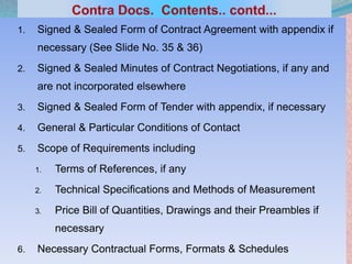 1. Signed & Sealed Form of Contract Agreement with appendix if
necessary (See Slide No. 35 & 36)
2. Signed & Sealed Minutes of Contract Negotiations, if any and
are not incorporated elsewhere
3. Signed & Sealed Form of Tender with appendix, if necessary
4. General & Particular Conditions of Contact
5. Scope of Requirements including
1. Terms of References, if any
2. Technical Specifications and Methods of Measurement
3. Price Bill of Quantities, Drawings and their Preambles if
necessary
6. Necessary Contractual Forms, Formats & Schedules 22
 